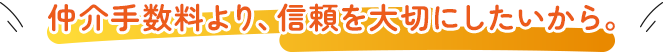 仲介手数料より、信頼を大切にしたいから。