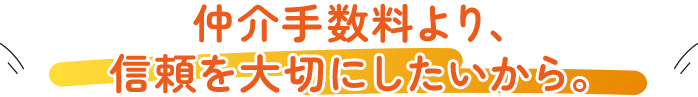 仲介手数料より、信頼を大切にしたいから。